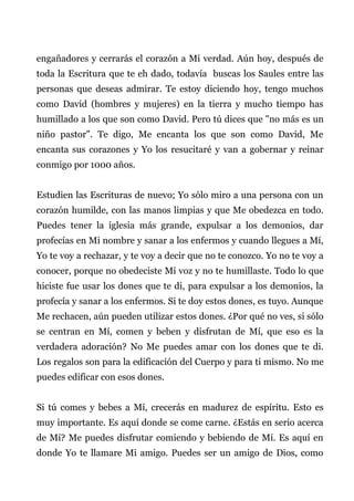 engañadores y cerrarás el corazón a Mi verdad. Aún hoy, después de
toda la Escritura que te eh dado, todavía buscas los Saules entre las
personas que deseas admirar. Te estoy diciendo hoy, tengo muchos
como David (hombres y mujeres) en la tierra y mucho tiempo has
humillado a los que son como David. Pero tú dices que "no más es un
niño pastor". Te digo, Me encanta los que son como David, Me
encanta sus corazones y Yo los resucitaré y van a gobernar y reinar
conmigo por 1000 años.
Estudien las Escrituras de nuevo; Yo sólo miro a una persona con un
corazón humilde, con las manos limpias y que Me obedezca en todo.
Puedes tener la iglesia más grande, expulsar a los demonios, dar
profecías en Mi nombre y sanar a los enfermos y cuando llegues a Mí,
Yo te voy a rechazar, y te voy a decir que no te conozco. Yo no te voy a
conocer, porque no obedeciste Mi voz y no te humillaste. Todo lo que
hiciste fue usar los dones que te di, para expulsar a los demonios, la
profecía y sanar a los enfermos. Si te doy estos dones, es tuyo. Aunque
Me rechacen, aún pueden utilizar estos dones. ¿Por qué no ves, si sólo
se centran en Mí, comen y beben y disfrutan de Mí, que eso es la
verdadera adoración? No Me puedes amar con los dones que te di.
Los regalos son para la edificación del Cuerpo y para ti mismo. No me
puedes edificar con esos dones.
Si tú comes y bebes a Mí, crecerás en madurez de espíritu. Esto es
muy importante. Es aquí donde se come carne. ¿Estás en serio acerca
de Mí? Me puedes disfrutar comiendo y bebiendo de Mí. Es aquí en
donde Yo te llamare Mi amigo. Puedes ser un amigo de Dios, como
 