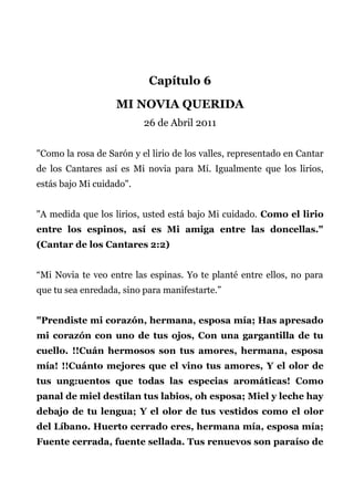 Capítulo 6
MI NOVIA QUERIDA
26 de Abril 2011
"Como la rosa de Sarón y el lirio de los valles, representado en Cantar
de los Cantares así es Mi novia para Mí. Igualmente que los lirios,
estás bajo Mi cuidado".
"A medida que los lirios, usted está bajo Mi cuidado. Como el lirio
entre los espinos, así es Mi amiga entre las doncellas."
(Cantar de los Cantares 2:2)
“Mi Novia te veo entre las espinas. Yo te planté entre ellos, no para
que tu sea enredada, sino para manifestarte.”
"Prendiste mi corazón, hermana, esposa mía; Has apresado
mi corazón con uno de tus ojos, Con una gargantilla de tu
cuello. !!Cuán hermosos son tus amores, hermana, esposa
mía! !!Cuánto mejores que el vino tus amores, Y el olor de
tus ung:uentos que todas las especias aromáticas! Como
panal de miel destilan tus labios, oh esposa; Miel y leche hay
debajo de tu lengua; Y el olor de tus vestidos como el olor
del Líbano. Huerto cerrado eres, hermana mía, esposa mía;
Fuente cerrada, fuente sellada. Tus renuevos son paraíso de
 