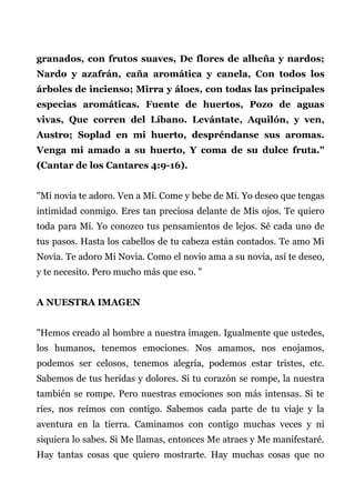 granados, con frutos suaves, De flores de alheña y nardos;
Nardo y azafrán, caña aromática y canela, Con todos los
árboles de incienso; Mirra y áloes, con todas las principales
especias aromáticas. Fuente de huertos, Pozo de aguas
vivas, Que corren del Líbano. Levántate, Aquilón, y ven,
Austro; Soplad en mi huerto, despréndanse sus aromas.
Venga mi amado a su huerto, Y coma de su dulce fruta."
(Cantar de los Cantares 4:9-16).
"Mi novia te adoro. Ven a Mí. Come y bebe de Mí. Yo deseo que tengas
intimidad conmigo. Eres tan preciosa delante de Mis ojos. Te quiero
toda para Mí. Yo conozco tus pensamientos de lejos. Sé cada uno de
tus pasos. Hasta los cabellos de tu cabeza están contados. Te amo Mi
Novia. Te adoro Mi Novia. Como el novio ama a su novia, así te deseo,
y te necesito. Pero mucho más que eso. "
A NUESTRA IMAGEN
"Hemos creado al hombre a nuestra imagen. Igualmente que ustedes,
los humanos, tenemos emociones. Nos amamos, nos enojamos,
podemos ser celosos, tenemos alegría, podemos estar tristes, etc.
Sabemos de tus heridas y dolores. Si tu corazón se rompe, la nuestra
también se rompe. Pero nuestras emociones son más intensas. Si te
ríes, nos reímos con contigo. Sabemos cada parte de tu viaje y la
aventura en la tierra. Caminamos con contigo muchas veces y ni
siquiera lo sabes. Si Me llamas, entonces Me atraes y Me manifestaré.
Hay tantas cosas que quiero mostrarte. Hay muchas cosas que no
 