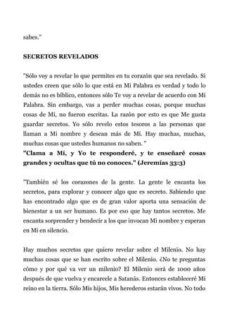 sabes."
SECRETOS REVELADOS
"Sólo voy a revelar lo que permites en tu corazón que sea revelado. Si
ustedes creen que sólo lo que está en Mi Palabra es verdad y todo lo
demás no es bíblico, entonces sólo Te voy a revelar de acuerdo con Mi
Palabra. Sin embargo, vas a perder muchas cosas, porque muchas
cosas de Mí, no fueron escritas. La razón por esto es que Me gusta
guardar secretos. Yo sólo revelo estos tesoros a las personas que
llaman a Mi nombre y desean más de Mí. Hay muchas, muchas,
muchas cosas que ustedes humanos no saben. "
"Clama a Mí, y Yo te responderé, y te enseñaré cosas
grandes y ocultas que tú no conoces." (Jeremías 33:3)
"También sé los corazones de la gente. La gente le encanta los
secretos, para explorar y conocer algo que es secreto. Sabiendo que
has encontrado algo que es de gran valor aporta una sensación de
bienestar a un ser humano. Es por eso que hay tantos secretos. Me
encanta sorprender y bendecir a los que invocan Mi nombre y esperan
en Mí en silencio.
Hay muchos secretos que quiero revelar sobre el Milenio. No hay
muchas cosas que se han escrito sobre el Milenio. ¿No te preguntas
cómo y por qué va ver un milenio? El Milenio será de 1000 años
después de que vuelva y encarcele a Satanás. Entonces estableceré Mi
reino en la tierra. Sólo Mis hijos, Mis herederos estarán vivos. No todo
 