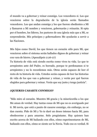el mundo va a gobernar y reinar conmigo. Los vencedores sí. Los que
vencieron sobre la degradación de la iglesia serán llamados
vencedores. Los que andan conmigo y los que fueron obedientes a Mí
y llamaron a Mi nombre y vencieron, gobernarán y reinarán. Si opta
por el hombre, los líderes, los pastores de una iglesia más que a Mí, se
sorprenderán. Mis príncipes y gobernadores Me ayudarán a servir a
las Naciones.
Mis hijos como David, los que tienen un corazón sólo para Mí, que
vencieron sobre el sistema serán hallados dignos de gobernar y reinar
con vara de hierro. (Apocalipsis 2:26-27)
Tu historia de vida está siendo escrita como vives tu vida. Lo que te
arrepientes ante del Padre, es borrado, porque te perdonamos si te
arrepientes y no lo recordemos más. Otros serán capaces de leer el
resto de tu historia de vida. Ustedes serán capases de leer las historias
de vida de los que van a gobernar y reinar, y verán por qué fueron
elegidos para gobernar y reinar. Verás que soy justo y tengo justicia".
¿QUIERES CASARTE CONMIGO?
"Sólo miro al corazón. Muestro Mi gracia y la misericordia a los que
Me aman de verdad. Hay tantas cosas de Mí que no es averiguado por
ti. Mi novia, que está a punto de casarse conmigo, sin embargo, no se
dan cuenta. Pide de Mí y Yo te daré un deseo intenso hacia Mí, para
obedecerme y para amarme. Solo pregúntame. Hay quienes han
escrito acerca de Mí bailando con ellos, cómo experimentaron de Mí,
bailando con ellos, cómo se siente ser la Novia. Todo eso es verdad. Si
 