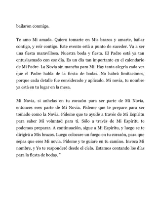 bailaron conmigo.
Te amo Mi amada. Quiero tomarte en Mis brazos y amarte, bailar
contigo, y reír contigo. Este evento está a punto de suceder. Va a ser
una fiesta maravillosa. Nuestra boda y fiesta. El Padre está ya tan
entusiasmado con ese día. Es un día tan importante en el calendario
de Mi Padre. La Novia sin mancha para Mí. Hay tanta alegría cada vez
que el Padre habla de la fiesta de bodas. No habrá limitaciones,
porque cada detalle fue considerado y aplicado. Mi novia, tu nombre
ya está en tu lugar en la mesa.
Mi Novia, si anhelas en tu corazón para ser parte de Mi Novia,
entonces eres parte de Mi Novia. Pídeme que te prepare para ser
tomado como la Novia. Pídeme que te ayude a través de Mi Espíritu
para saber Mi voluntad para ti. Sólo a través de Mi Espíritu te
podemos preparar. A continuación, sigue a Mi Espíritu, y luego se te
dirigirá a Mis brazos. Luego colocare un fuego en tu corazón, para que
sepas que eres Mi novia. Pídeme y te guiare en tu camino. Invoca Mi
nombre, y Yo te responderé desde el cielo. Estamos contando los días
para la fiesta de bodas. "
 