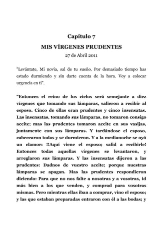 Capítulo 7
MIS VÍRGENES PRUDENTES
27 de Abril 2011
"Levántate, Mi novia, sal de tu sueño. Por demasiado tiempo has
estado durmiendo y sin darte cuenta de la hora. Voy a colocar
urgencia en ti".
"Entonces el reino de los cielos será semejante a diez
vírgenes que tomando sus lámparas, salieron a recibir al
esposo. Cinco de ellas eran prudentes y cinco insensatas.
Las insensatas, tomando sus lámparas, no tomaron consigo
aceite; mas las prudentes tomaron aceite en sus vasijas,
juntamente con sus lámparas. Y tardándose el esposo,
cabecearon todas y se durmieron. Y a la medianoche se oyó
un clamor: !!Aquí viene el esposo; salid a recibirle!
Entonces todas aquellas vírgenes se levantaron, y
arreglaron sus lámparas. Y las insensatas dijeron a las
prudentes: Dadnos de vuestro aceite; porque nuestras
lámparas se apagan. Mas las prudentes respondieron
diciendo: Para que no nos falte a nosotras y a vosotras, id
más bien a los que venden, y comprad para vosotras
mismas. Pero mientras ellas iban a comprar, vino el esposo;
y las que estaban preparadas entraron con él a las bodas; y
 