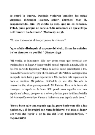 se cerró la puerta. Después vinieron también las otras
vírgenes, diciendo: !!Señor, señor, ábrenos! Mas él,
respondiendo, dijo: De cierto os digo, que no os conozco.
Velad, pues, porque no sabéis el día ni la hora en que el Hijo
del Hombre ha de venir." (Mateo 25: 1-13).
"No seas tonto sobre el tiempo que estás viviendo."
"que sabéis distinguir el aspecto del cielo, !!mas las señales
de los tiempos no podéis! " (Mateo 16:3)
"Mi venida es inminente. Sólo hay pocas cosas que necesitan ser
trasladados a su lugar, y luego vendré para el rapto de la novia. Sólo si
no eres parte de Babilonia y llena de aceite, serán arrebatados a Mí.
Sólo obtienes este aceite por el consumo de Mi Palabra, consiguiendo
la espada en la boca y por esperarme a Mí. Recibes esta espada en la
boca al masticar Mi palabra, diciéndola en voz alta. No vale la
memorización, sino que expresando Mi Palabra. Esta es la forma de
conseguir la espada en la boca. Sólo puedo usar aquellos con una
espada en la boca, porque van a volver y luchar para la última batalla
del Armagedón conmigo. Vamos a luchar con una espada en la boca. "
"De su boca sale una espada aguda, para herir con ella a las
naciones, y él las regirá con vara de hierro; y él pisa el lagar
del vino del furor y de la ira del Dios Todopoderoso. "
(Apoc.19:15)
 