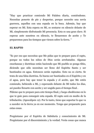 "Hay que practicar comiendo Mi Palabra diaria, comiéndome.
Necesitas ponerte de pie y despertar, porque necesito una novia
guerrera, aquellos con una espada en la boca. Además, hay que
esperar en Mí. Esta espera en Mí, es sentarse en silencio delante de
Mí, simplemente disfrutando Mi presencia. Esta es una gran clave. Si
esperas ante nosotros en silencio, te llenaremos de aceite y Te
preparemos para los tiempos que vienen sobre la tierra. "
EL RAPTO
"Es por eso que necesitas que Me pidas que te prepare para el rapto,
porque no todos los niños de Dios serán arrebatados. Algunas
enseñanzas y doctrinas están haciendo que Mi pueblo se ponga tibio,
diciendo que sólo necesitan ser lleno del Espíritu Santo y ser
bautizados en agua. Entonces serán raptados. Esto no es cierto. Se
trata de una falsa doctrina. Es bueno ser bautizados en el Espíritu y en
el agua, pero hay que tener la espada y el aceite, que Me estén
comiendo, bebiendo a Mí, y esperando delante de Mí todos los días,
así puedes llenarte con aceite y ser ungido para el tiempo final .
Pídeme que te prepare para este tiempo final, y luego obedéceme en lo
que te guie para conseguir esta espada. El rapto será en medio de la
tribulación. (Apocalipsis 12). Por lo tanto, tiene que soportar lo que va
a suceder en la tierra ya en ese momento. Tengo que prepararte para
estas cosas.
Pregúntame por el Espíritu de Sabiduría y conocimiento de Mí.
Pregúntame por el discernimiento y la verdad. Verás cosas que nunca
 