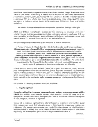 Viviendo en el Tabernáculo de David
Devo7
Un corazón dividido crea dos personalidades que existen al mismo tiempo. El exterior el cual
actúa en una manera aceptable y el interior el cual esconde los verdaderos sentimientos,
pensamientos, temores, dolor, etc. Cuando Ud. tiene un corazón dividido no es libre de ser la
persona que DIOS creó y lucha para llenar las expectativas de otros, solo porque Ud. piensa
que eso es lo mejor, en vez de buscar ser la persona que DIOS creó y llenar su propósito
verdadero.
8 El hombre de doble ánimo es inconstante en todos sus caminos. Santiago 1:8 RV 1960.
JESÚS es el DIOS de reconciliación y es capaz de traer balance y paz a nuestro ser interior y
exterior. Cuando abrimos nuestros pensamientos, sentimientos, temores y dolores a Él. Él nos
sanará y nos libertará. La alabanza y la adoración es un vehículo muy poderoso para entrar en la
presencia de DIOS y al mismo tiempo recibir su paz, sanidad y libertad.
Por toda la sagrada escritura leemos que la adoración es un acto del corazón.
2 Y vino a mí palabra de Jehová, diciendo: 3 Hijo de hombre, estos hombres han puesto sus
ídolos en su corazón, y han establecido el tropiezo de su maldad delante de su rostro. ¿Acaso he
de ser yo en modo alguno consultado por ellos? 4 Háblales, por tanto, y diles: Así ha dicho
Jehová el Señor: Cualquier hombre de la casa de Israel que hubiere puesto sus ídolos en su
corazón, y establecido el tropiezo de su maldad delante de su rostro, y viniere al profeta, yo
Jehová responderé al que viniere conforme a la multitud de sus ídolos, 5 para tomar a la casa de
Israel por el corazón, ya que se han apartado de mí todos ellos por sus ídolos. 6 Por tanto, di a la
casa de Israel: Así dice Jehová el Señor: Convertíos, y volveos de vuestros ídolos, y apartad
vuestro rostro de todas vuestras abominaciones. Ezequiel 14:2-6 RV 1960.
En este versículo vemos que los ancianos (líderes) de la Iglesia eran hombres justos y piadosos
pero habían permitido ídolos en sus corazones, y DIOS dijo; estos son líderes y quieren hacer
creer al pueblo que me están sirviendo a mí, pero sus corazones están llenos de ídolos. Van a la
Iglesia los domingos, pero tienen ídolos en sus corazones. Estas personas no estaban adorando
ídolos materiales, sino que tenían ídolos en sus corazones que estaban ocupando el lugar de
DIOS.
Los ídolos en su corazón pueden causar muchos problemas.
1. Engaño espiritual
El engaño espiritual hará creer que los pensamientos y acciones pecaminosos son agradables
a DIOS. Con un ídolo en su corazón, planeará cómo, cuando y donde Ud. ha de pecar por
ejemplo; una relación de adulterio, pornografía, etc. al hacer esto Ud. está abusando de la gracia
de DIOS para pecar y entonces es engañado.
Cuando Ud. es engañado espiritualmente o tiene ídolos en su corazón, es sorprendido lo que el
ídolo en su corazón puede decir y Ud. piensa que es DIOS hablando. Una persona casada y que
está siendo infiel a su pareja es capaz de creer que DIOS está aprobando esa relación adultera
solo porque leen la Biblia y oran juntos. Si esto es cierto en su vida Ud. entonces está siendo
engañado y aún está creyendo que la voz de su engañador es la voz de DIOS.
Continúa…
 