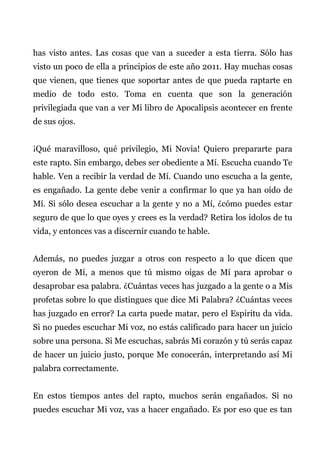 has visto antes. Las cosas que van a suceder a esta tierra. Sólo has
visto un poco de ella a principios de este año 2011. Hay muchas cosas
que vienen, que tienes que soportar antes de que pueda raptarte en
medio de todo esto. Toma en cuenta que son la generación
privilegiada que van a ver Mi libro de Apocalipsis acontecer en frente
de sus ojos.
¡Qué maravilloso, qué privilegio, Mi Novia! Quiero prepararte para
este rapto. Sin embargo, debes ser obediente a Mí. Escucha cuando Te
hable. Ven a recibir la verdad de Mí. Cuando uno escucha a la gente,
es engañado. La gente debe venir a confirmar lo que ya han oído de
Mí. Si sólo desea escuchar a la gente y no a Mí, ¿cómo puedes estar
seguro de que lo que oyes y crees es la verdad? Retira los ídolos de tu
vida, y entonces vas a discernir cuando te hable.
Además, no puedes juzgar a otros con respecto a lo que dicen que
oyeron de Mí, a menos que tú mismo oigas de Mí para aprobar o
desaprobar esa palabra. ¿Cuántas veces has juzgado a la gente o a Mis
profetas sobre lo que distingues que dice Mi Palabra? ¿Cuántas veces
has juzgado en error? La carta puede matar, pero el Espíritu da vida.
Si no puedes escuchar Mi voz, no estás calificado para hacer un juicio
sobre una persona. Si Me escuchas, sabrás Mi corazón y tú serás capaz
de hacer un juicio justo, porque Me conocerán, interpretando así Mi
palabra correctamente.
En estos tiempos antes del rapto, muchos serán engañados. Si no
puedes escuchar Mi voz, vas a hacer engañado. Es por eso que es tan
 