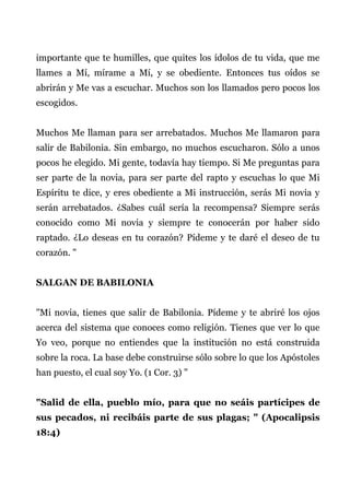 importante que te humilles, que quites los ídolos de tu vida, que me
llames a Mí, mírame a Mí, y se obediente. Entonces tus oídos se
abrirán y Me vas a escuchar. Muchos son los llamados pero pocos los
escogidos.
Muchos Me llaman para ser arrebatados. Muchos Me llamaron para
salir de Babilonia. Sin embargo, no muchos escucharon. Sólo a unos
pocos he elegido. Mi gente, todavía hay tiempo. Si Me preguntas para
ser parte de la novia, para ser parte del rapto y escuchas lo que Mi
Espíritu te dice, y eres obediente a Mi instrucción, serás Mi novia y
serán arrebatados. ¿Sabes cuál sería la recompensa? Siempre serás
conocido como Mi novia y siempre te conocerán por haber sido
raptado. ¿Lo deseas en tu corazón? Pídeme y te daré el deseo de tu
corazón. "
SALGAN DE BABILONIA
"Mi novia, tienes que salir de Babilonia. Pídeme y te abriré los ojos
acerca del sistema que conoces como religión. Tienes que ver lo que
Yo veo, porque no entiendes que la institución no está construida
sobre la roca. La base debe construirse sólo sobre lo que los Apóstoles
han puesto, el cual soy Yo. (1 Cor. 3) "
"Salid de ella, pueblo mío, para que no seáis partícipes de
sus pecados, ni recibáis parte de sus plagas; " (Apocalipsis
18:4)
 