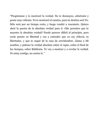 "Pregúntame y te mostraré la verdad. No te desmayes, esfuérzate y
ponte muy valiente. Yo te mostraré el camino, pues tu destino seré Yo.
Sólo será por un tiempo corto, y luego vendré a rescatarte. Quiero
abrir la puerta de la absoluta verdad para ti. ¿Me permites que te
muestre la absoluta verdad? Puede parecer difícil al principio, pero
serás puesto en libertad y vas a entender que yo soy Jehová, tu
libertador, y que te saqué de la casa de servidumbre. Llama a Mi
nombre, y pídeme la verdad absoluta sobre el rapto, sobre el final de
los tiempos, sobre Babilonia. Te voy a mostrar y a revelar la verdad.
Yo estoy contigo, no contra ti. "
 
