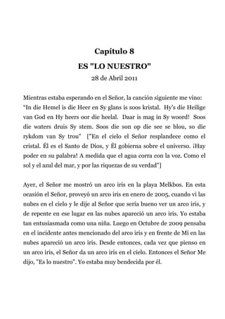 Capítulo 8
ES "LO NUESTRO"
28 de Abril 2011
Mientras estaba esperando en el Señor, la canción siguiente me vino:
“In die Hemel is die Heer en Sy glans is soos kristal. Hy’s die Heilige
van God en Hy heers oor die heelal. Daar is mag in Sy woord! Soos
die waters druis Sy stem. Soos die son op die see se blou, so die
rykdom van Sy trou" ["En el cielo el Señor resplandece como el
cristal. Él es el Santo de Dios, y Él gobierna sobre el universo. ¡Hay
poder en su palabra! A medida que el agua corra con la voz. Como el
sol y el azul del mar, y por las riquezas de su verdad"]
Ayer, el Señor me mostró un arco iris en la playa Melkbos. En esta
ocasión el Señor, proveyó un arco iris en enero de 2005, cuando vi las
nubes en el cielo y le dije al Señor que sería bueno ver un arco iris, y
de repente en ese lugar en las nubes apareció un arco iris. Yo estaba
tan entusiasmada como una niña. Luego en Octubre de 2009 pensaba
en el incidente antes mencionado del arco iris y en frente de Mí en las
nubes apareció un arco iris. Desde entonces, cada vez que pienso en
un arco iris, el Señor da un arco iris en el cielo. Entonces el Señor Me
dijo, "Es lo nuestro". Yo estaba muy bendecida por él.
 