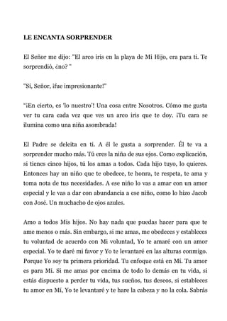 LE ENCANTA SORPRENDER
El Señor me dijo: "El arco iris en la playa de Mi Hijo, era para ti. Te
sorprendió, ¿no? "
"Sí, Señor, ¡fue impresionante!"
“¡En cierto, es 'lo nuestro’! Una cosa entre Nosotros. Cómo me gusta
ver tu cara cada vez que ves un arco iris que te doy. ¡Tu cara se
ilumina como una niña asombrada!
El Padre se deleita en ti. A él le gusta a sorprender. Él te va a
sorprender mucho más. Tú eres la niña de sus ojos. Como explicación,
si tienes cinco hijos, tú los amas a todos. Cada hijo tuyo, lo quieres.
Entonces hay un niño que te obedece, te honra, te respeta, te ama y
toma nota de tus necesidades. A ese niño lo vas a amar con un amor
especial y le vas a dar con abundancia a ese niño, como lo hizo Jacob
con José. Un muchacho de ojos azules.
Amo a todos Mis hijos. No hay nada que puedas hacer para que te
ame menos o más. Sin embargo, si me amas, me obedeces y estableces
tu voluntad de acuerdo con Mi voluntad, Yo te amaré con un amor
especial. Yo te daré mi favor y Yo te levantaré en las alturas conmigo.
Porque Yo soy tu primera prioridad. Tu enfoque está en Mí. Tu amor
es para Mí. Si me amas por encima de todo lo demás en tu vida, si
estás dispuesto a perder tu vida, tus sueños, tus deseos, si estableces
tu amor en Mí, Yo te levantaré y te hare la cabeza y no la cola. Sabrás
 