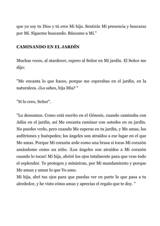 que yo soy tu Dios y tú eres Mi hijo. Sentirás Mi presencia y buscaras
por Mí. Sígueme buscando. Búscame a Mí."
CAMINANDO EN EL JARDÍN
Muchas veces, al atardecer, espero al Señor en Mi jardín. El Señor me
dijo:
"Me encanta lo que haces, porque me esperabas en el jardín, en la
naturaleza. ¿Lo sabes, hija Mía? "
"Si lo creo, Señor".
"Lo deseamos. Como está escrito en el Génesis, cuando caminaba con
Adán en el jardín, así Me encanta caminar con ustedes en su jardín.
No puedes verlo, pero cuando Me esperas en tu jardín, y Me amas, los
anfitriones y huéspedes; los ángeles son atraídos a ese lugar en el que
Me amas. Porque Mi corazón arde como una brasa si tocas Mi corazón
amándome como un niño. ¡Los ángeles son atraídos a Mi corazón
cuando lo tocas! Mi hija, abriré los ojos totalmente para que veas todo
el esplendor. Te protegen y ministran, por Mi mandamiento y porque
Me aman y aman lo que Yo amo.
Mi hija, abrí tus ojos para que puedas ver en parte lo que pasa a tu
alrededor, y he visto cómo amas y aprecias el regalo que te doy. "
 