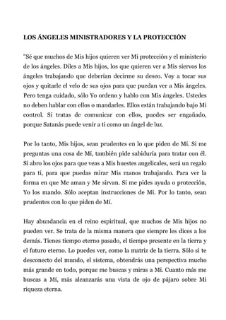 LOS ÁNGELES MINISTRADORES Y LA PROTECCIÓN
"Sé que muchos de Mis hijos quieren ver Mi protección y el ministerio
de los ángeles. Diles a Mis hijos, los que quieren ver a Mis siervos los
ángeles trabajando que deberían decirme su deseo. Voy a tocar sus
ojos y quitarle el velo de sus ojos para que puedan ver a Mis ángeles.
Pero tenga cuidado, sólo Yo ordeno y hablo con Mis ángeles. Ustedes
no deben hablar con ellos o mandarles. Ellos están trabajando bajo Mi
control. Si tratas de comunicar con ellos, puedes ser engañado,
porque Satanás puede venir a ti como un ángel de luz.
Por lo tanto, Mis hijos, sean prudentes en lo que piden de Mí. Si me
preguntas una cosa de Mí, también pide sabiduría para tratar con él.
Si abro los ojos para que veas a Mis huestes angelicales, será un regalo
para ti, para que puedas mirar Mis manos trabajando. Para ver la
forma en que Me aman y Me sirvan. Si me pides ayuda o protección,
Yo los mando. Sólo aceptan instrucciones de Mí. Por lo tanto, sean
prudentes con lo que piden de Mí.
Hay abundancia en el reino espiritual, que muchos de Mis hijos no
pueden ver. Se trata de la misma manera que siempre les dices a los
demás. Tienes tiempo eterno pasado, el tiempo presente en la tierra y
el futuro eterno. Lo puedes ver, como la matriz de la tierra. Sólo si te
desconecto del mundo, el sistema, obtendrás una perspectiva mucho
más grande en todo, porque me buscas y miras a Mí. Cuanto más me
buscas a Mí, más alcanzarás una vista de ojo de pájaro sobre Mi
riqueza eterna.
 