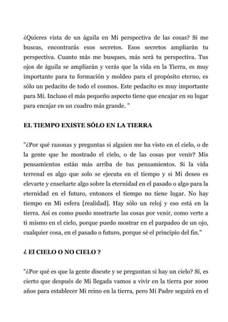 ¿Quieres vista de un águila en Mi perspectiva de las cosas? Si me
buscas, encontrarás esos secretos. Esos secretos ampliarán tu
perspectiva. Cuanto más me busques, más será tu perspectiva. Tus
ojos de águila se ampliarán y verás que la vida en la Tierra, es muy
importante para tu formación y moldeo para el propósito eterno, es
sólo un pedacito de todo el cosmos. Este pedacito es muy importante
para Mí. Incluso el más pequeño aspecto tiene que encajar en su lugar
para encajar en un cuadro más grande. "
EL TIEMPO EXISTE SÓLO EN LA TIERRA
"¿Por qué razonas y preguntas si alguien me ha visto en el cielo, o de
la gente que he mostrado el cielo, o de las cosas por venir? Mis
pensamientos están más arriba de tus pensamientos. Si la vida
terrenal es algo que solo se ejecuta en el tiempo y si Mi deseo es
elevarte y enseñarte algo sobre la eternidad en el pasado o algo para la
eternidad en el futuro, entonces el tiempo no tiene lugar. No hay
tiempo en Mi esfera [realidad]. Hay sólo un reloj y eso está en la
tierra. Así es como puedo mostrarte las cosas por venir, como verte a
ti mismo en el cielo, porque puedo mostrar en el parpadeo de un ojo,
cualquier cosa, en el pasado o futuro, porque sé el principio del fin."
¿ El CIELO O NO CIELO ?
"¿Por qué es que la gente discute y se preguntan si hay un cielo? Sí, es
cierto que después de Mi llegada vamos a vivir en la tierra por 1000
años para establecer Mi reino en la tierra, pero Mi Padre seguirá en el
 