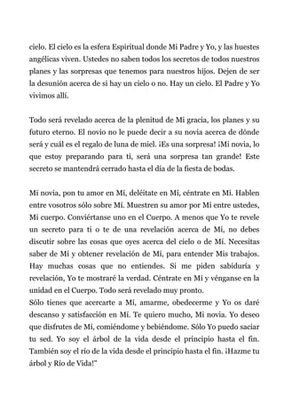 cielo. El cielo es la esfera Espiritual donde Mi Padre y Yo, y las huestes
angélicas viven. Ustedes no saben todos los secretos de todos nuestros
planes y las sorpresas que tenemos para nuestros hijos. Dejen de ser
la desunión acerca de si hay un cielo o no. Hay un cielo. El Padre y Yo
vivimos allí.
Todo será revelado acerca de la plenitud de Mi gracia, los planes y su
futuro eterno. El novio no le puede decir a su novia acerca de dónde
será y cuál es el regalo de luna de miel. ¡Es una sorpresa! ¡Mi novia, lo
que estoy preparando para ti, será una sorpresa tan grande! Este
secreto se mantendrá cerrado hasta el día de la fiesta de bodas.
Mi novia, pon tu amor en Mí, deléitate en Mí, céntrate en Mí. Hablen
entre vosotros sólo sobre Mí. Muestren su amor por Mí entre ustedes,
Mi cuerpo. Conviértanse uno en el Cuerpo. A menos que Yo te revele
un secreto para ti o te de una revelación acerca de Mí, no debes
discutir sobre las cosas que oyes acerca del cielo o de Mí. Necesitas
saber de Mí y obtener revelación de Mí, para entender Mis trabajos.
Hay muchas cosas que no entiendes. Si me piden sabiduría y
revelación, Yo te mostraré la verdad. Céntrate en Mí y vénganse en la
unidad en el Cuerpo. Todo será revelado muy pronto.
Sólo tienes que acercarte a Mí, amarme, obedecerme y Yo os daré
descanso y satisfacción en Mí. Te quiero mucho, Mi novia. Yo deseo
que disfrutes de Mí, comiéndome y bebiéndome. Sólo Yo puedo saciar
tu sed. Yo soy el árbol de la vida desde el principio hasta el fin.
También soy el río de la vida desde el principio hasta el fin. ¡Hazme tu
árbol y Río de Vida!"
 