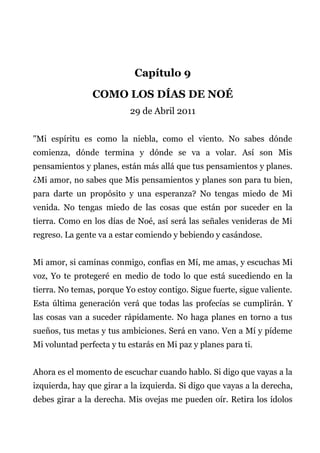 Capítulo 9
COMO LOS DÍAS DE NOÉ
29 de Abril 2011
"Mi espíritu es como la niebla, como el viento. No sabes dónde
comienza, dónde termina y dónde se va a volar. Así son Mis
pensamientos y planes, están más allá que tus pensamientos y planes.
¿Mi amor, no sabes que Mis pensamientos y planes son para tu bien,
para darte un propósito y una esperanza? No tengas miedo de Mi
venida. No tengas miedo de las cosas que están por suceder en la
tierra. Como en los días de Noé, así será las señales venideras de Mi
regreso. La gente va a estar comiendo y bebiendo y casándose.
Mi amor, si caminas conmigo, confías en Mí, me amas, y escuchas Mi
voz, Yo te protegeré en medio de todo lo que está sucediendo en la
tierra. No temas, porque Yo estoy contigo. Sigue fuerte, sigue valiente.
Esta última generación verá que todas las profecías se cumplirán. Y
las cosas van a suceder rápidamente. No haga planes en torno a tus
sueños, tus metas y tus ambiciones. Será en vano. Ven a Mí y pídeme
Mi voluntad perfecta y tu estarás en Mi paz y planes para ti.
Ahora es el momento de escuchar cuando hablo. Si digo que vayas a la
izquierda, hay que girar a la izquierda. Si digo que vayas a la derecha,
debes girar a la derecha. Mis ovejas me pueden oír. Retira los ídolos
 