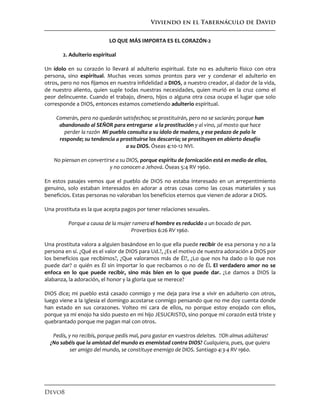 Viviendo en el Tabernáculo de David
Devo8
LO QUE MÁS IMPORTA ES EL CORAZÓN-2
2. Adulterio espiritual
Un ídolo en su corazón lo llevará al adulterio espiritual. Este no es adulterio físico con otra
persona, sino espiritual. Muchas veces somos prontos para ver y condenar el adulterio en
otros, pero no nos fijamos en nuestra infidelidad a DIOS, a nuestro creador, al dador de la vida,
de nuestro aliento, quien suple todas nuestras necesidades, quien murió en la cruz como el
peor delincuente. Cuando el trabajo, dinero, hijos o alguna otra cosa ocupa el lugar que solo
corresponde a DIOS, entonces estamos cometiendo adulterio espiritual.
Comerán, pero no quedarán satisfechos; se prostituirán, pero no se saciarán; porque han
abandonado al SEÑOR para entregarse a la prostitución y al vino, ¡al mosto que hace
perder la razón Mi pueblo consulta a su ídolo de madera, y ese pedazo de palo le
responde; su tendencia a prostituirse los descarría; se prostituyen en abierto desafío
a su DIOS. Óseas 4:10-12 NVI.
No piensan en convertirse a su DIOS, porque espíritu de fornicación está en medio de ellos,
y no conocen a Jehová. Óseas 5:4 RV 1960.
En estos pasajes vemos que el pueblo de DIOS no estaba interesado en un arrepentimiento
genuino, solo estaban interesados en adorar a otras cosas como las cosas materiales y sus
beneficios. Estas personas no valoraban los beneficios eternos que vienen de adorar a DIOS.
Una prostituta es la que acepta pagos por tener relaciones sexuales.
Porque a causa de la mujer ramera el hombre es reducido a un bocado de pan.
Proverbios 6:26 RV 1960.
Una prostituta valora a alguien basándose en lo que ella puede recibir de esa persona y no a la
persona en sí. ¿Qué es el valor de DIOS para Ud.?, ¿Es el motivo de nuestra adoración a DIOS por
los beneficios que recibimos?, ¿Que valoramos más de Él?, ¿Lo que nos ha dado o lo que nos
puede dar? o quién es Él sin importar lo que recibamos o no de Él. El verdadero amor no se
enfoca en lo que puede recibir, sino más bien en lo que puede dar. ¿Le damos a DIOS la
alabanza, la adoración, el honor y la gloria que se merece?
DIOS dice; mi pueblo está casado conmigo y me deja para irse a vivir en adulterio con otros,
luego viene a la Iglesia el domingo acostarse conmigo pensando que no me doy cuenta donde
han estado en sus corazones. Volteo mi cara de ellos, no porque estoy enojado con ellos,
porque ya mi enojo ha sido puesto en mi hijo JESUCRISTO, sino porque mi corazón está triste y
quebrantado porque me pagan mal con otros.
Pedís, y no recibís, porque pedís mal, para gastar en vuestros deleites. !!Oh almas adúlteras!
¿No sabéis que la amistad del mundo es enemistad contra DIOS? Cualquiera, pues, que quiera
ser amigo del mundo, se constituye enemigo de DIOS. Santiago 4:3-4 RV 1960.
 