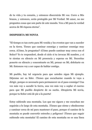 de tu vida y tu corazón, y entonces discernirás Mi voz. Corre a Mis
brazos, y entonces, serás protegido por Mi Verdad. Mi amor, no me
preguntes cosas que son parte de este mundo. Ven a Mí para la verdad
acerca de Mi riqueza eterna".
DESPIERTA MI NOVIA
"El tiempo es tan corto para Mi venida y los eventos que van a suceder
en la tierra. Tienes que caminar conmigo y caminar conmigo muy
cerca. ¿Cómo, lo preguntas? ¿Cómo puedo caminar muy cerca con el
Señor? Yo te responderé, desde el cielo si tu invocas Mi nombre, y si
te sientas en silencio en Mi presencia y esperas en Mí. Necesitas
ponerte en silencio y concentrarte en Mí, pensar en Mí, deleitarte en
Mí. Entonces voy a ser capaz de hablar contigo.
Mi pueblo, hay tal urgencia para que ustedes sigan Mi ejemplo.
Déjenme ser su líder. ¡Tienes que escucharme cuando te vaya a
dirigir, porque es necesario para permanecer en el paso conmigo! Una
vez más voy a sacudir la tierra, una vez más voy a soplar el cuerno
para que Mi pueblo despierte de su sueño. ¡Despierta Mi novia,
porque tu Señor está de pie a la puerta!
Estoy subiendo una montaña. Los que me siguen y me escuchan me
seguirán a lo largo de esta montaña. ¡Tienes que oírme y obedecerme
y caminar cerca de mí para mantener el paso, porque el camino de la
montaña se puede convertir estrecho y peligroso! ¡Tienes que seguir
subiendo esta montaña! El camino de esta montaña no es una línea
 