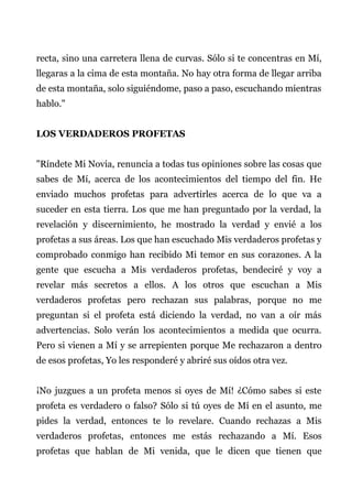 recta, sino una carretera llena de curvas. Sólo si te concentras en Mí,
llegaras a la cima de esta montaña. No hay otra forma de llegar arriba
de esta montaña, solo siguiéndome, paso a paso, escuchando mientras
hablo."
LOS VERDADEROS PROFETAS
"Ríndete Mi Novia, renuncia a todas tus opiniones sobre las cosas que
sabes de Mí, acerca de los acontecimientos del tiempo del fin. He
enviado muchos profetas para advertirles acerca de lo que va a
suceder en esta tierra. Los que me han preguntado por la verdad, la
revelación y discernimiento, he mostrado la verdad y envié a los
profetas a sus áreas. Los que han escuchado Mis verdaderos profetas y
comprobado conmigo han recibido Mi temor en sus corazones. A la
gente que escucha a Mis verdaderos profetas, bendeciré y voy a
revelar más secretos a ellos. A los otros que escuchan a Mis
verdaderos profetas pero rechazan sus palabras, porque no me
preguntan si el profeta está diciendo la verdad, no van a oír más
advertencias. Solo verán los acontecimientos a medida que ocurra.
Pero si vienen a Mí y se arrepienten porque Me rechazaron a dentro
de esos profetas, Yo les responderé y abriré sus oídos otra vez.
¡No juzgues a un profeta menos si oyes de Mí! ¿Cómo sabes si este
profeta es verdadero o falso? Sólo si tú oyes de Mí en el asunto, me
pides la verdad, entonces te lo revelare. Cuando rechazas a Mis
verdaderos profetas, entonces me estás rechazando a Mí. Esos
profetas que hablan de Mi venida, que le dicen que tienen que
 