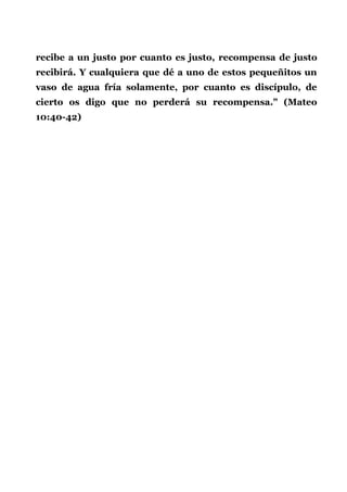 recibe a un justo por cuanto es justo, recompensa de justo
recibirá. Y cualquiera que dé a uno de estos pequeñitos un
vaso de agua fría solamente, por cuanto es discípulo, de
cierto os digo que no perderá su recompensa." (Mateo
10:40-42)
 