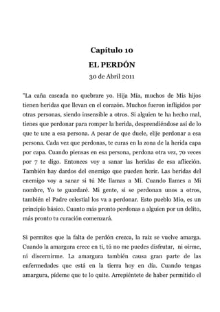 Capítulo 10
EL PERDÓN
30 de Abril 2011
"La caña cascada no quebrare yo. Hija Mía, muchos de Mis hijos
tienen heridas que llevan en el corazón. Muchos fueron infligidos por
otras personas, siendo insensible a otros. Si alguien te ha hecho mal,
tienes que perdonar para romper la herida, desprendiéndose así de lo
que te une a esa persona. A pesar de que duele, elije perdonar a esa
persona. Cada vez que perdonas, te curas en la zona de la herida capa
por capa. Cuando piensas en esa persona, perdona otra vez, 70 veces
por 7 te digo. Entonces voy a sanar las heridas de esa aflicción.
También hay dardos del enemigo que pueden herir. Las heridas del
enemigo voy a sanar si tú Me llamas a Mí. Cuando llames a Mi
nombre, Yo te guardaré. Mi gente, si se perdonan unos a otros,
también el Padre celestial los va a perdonar. Esto pueblo Mío, es un
principio básico. Cuanto más pronto perdonas a alguien por un delito,
más pronto tu curación comenzará.
Si permites que la falta de perdón crezca, la raíz se vuelve amarga.
Cuando la amargura crece en ti, tú no me puedes disfrutar, ni oírme,
ni discernirme. La amargura también causa gran parte de las
enfermedades que está en la tierra hoy en día. Cuando tengas
amargura, pídeme que te lo quite. Arrepiéntete de haber permitido el
 