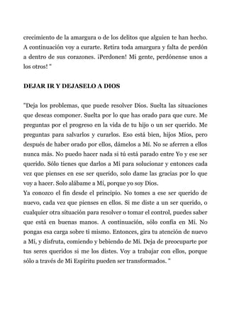 crecimiento de la amargura o de los delitos que alguien te han hecho.
A continuación voy a curarte. Retira toda amargura y falta de perdón
a dentro de sus corazones. ¡Perdonen! Mi gente, perdónense unos a
los otros! "
DEJAR IR Y DEJASELO A DIOS
"Deja los problemas, que puede resolver Dios. Suelta las situaciones
que deseas componer. Suelta por lo que has orado para que cure. Me
preguntas por el progreso en la vida de tu hijo o un ser querido. Me
preguntas para salvarlos y curarlos. Eso está bien, hijos Míos, pero
después de haber orado por ellos, dámelos a Mí. No se aferren a ellos
nunca más. No puedo hacer nada si tú está parado entre Yo y ese ser
querido. Sólo tienes que darlos a Mí para solucionar y entonces cada
vez que pienses en ese ser querido, solo dame las gracias por lo que
voy a hacer. Solo alábame a Mí, porque yo soy Dios.
Ya conozco el fin desde el principio. No tomes a ese ser querido de
nuevo, cada vez que pienses en ellos. Si me diste a un ser querido, o
cualquier otra situación para resolver o tomar el control, puedes saber
que está en buenas manos. A continuación, sólo confía en Mí. No
pongas esa carga sobre ti mismo. Entonces, gira tu atención de nuevo
a Mí, y disfruta, comiendo y bebiendo de Mí. Deja de preocuparte por
tus seres queridos si me los distes. Voy a trabajar con ellos, porque
sólo a través de Mi Espíritu pueden ser transformados. "
 