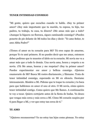 TENER INTIMIDAD CONMIGO
"Mi gente, quiero que escuches cuando te hablo. ¿Soy tu primer
amor? ¿Soy más importante que tu marido, tu esposa, tu hijo, tus
padres, tu trabajo, tu casa, tu dinero? ¿Me amas más que a todo?
¿Aunque la higuera no florezca, sigues caminando conmigo? ¿Puedes
ponerte de pie delante de Mí todos los días y decir: "Te amo Señor, te
amo Abba Padre?"
¿Tienes el amor en tu corazón para Mí? Tú eres capaz de amarme,
porque Yo te amé primero. Si no puedes decir que me amas, entonces
debes pedirme que te muestre el ídolo en tu corazón. Mi novia me va a
amar más que a todo lo demás. Una novia ama, honra y respeta a su
novio. ¿Tú Me amas, honras y me respetas? ¿Soy tu primer amor?
Puedes experimentar ese amor y belleza conmigo. ¿Quieres
enamorarte de Mí? Busca Mi rostro diariamente, y llámame. Trata de
tener intimidad conmigo, esperando en Mí en silencio. Deséame
intensamente. Ríndete a Mí. Pídeme que te toque tu corazón y tu boca
para que hablemos en amor el uno al otro. O Mi novia, cómo quiero
tener intimidad contigo. Como quiero que Me llames. A continuación
te voy a tocar. Quiero cortejarte antes de la fiesta de bodas. Yo deseo
que vengas más cerca y más cerca a Mí. Cómo Mi corazón suspira por
ti para llegar a Mí, y ver que estoy tan cerca de ti."
TE AMO
"¿Quieres reconocerme? Yo no estoy tan lejos como piensas. Yo estoy
 