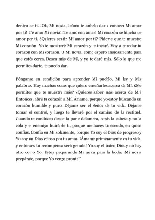 dentro de ti. ¡Oh, Mi novia, ¡cómo te anhelo dar a conocer Mi amor
por ti! ¡Te amo Mi novia! ¡Te amo con amor! Mi corazón se hincha de
amor por ti. ¿Quieres sentir Mi amor por ti? Pídeme que te muestre
Mi corazón. Yo te mostraré Mi corazón y te tocaré. Voy a enredar tu
corazón con Mi corazón. O Mi novia, cómo espero ansiosamente para
que estés cerca. Desea más de Mí, y yo te daré más. Sólo lo que me
permites darte, te puedo dar.
Pónganse en condición para aprender Mi pueblo, Mi ley y Mis
palabras. Hay muchas cosas que quiero enseñarles acerca de Mí. ¿Me
permites que te muestre más? ¿Quieres saber más acerca de Mí?
Entonces, abre tu corazón a Mí. Ámame, porque yo estoy buscando un
corazón humilde y puro. Déjame ser el Señor de tu vida. Déjame
tomar el control, y luego te llevaré por el camino de la rectitud.
Cuando te conduzco desde la parte delantera, serás la cabeza y no la
cola y el enemigo huirá de ti, porque me haces tú escudo, en quien
confías. Confía en Mí solamente, porque Yo soy el Dios de progreso y
Yo soy un Dios celoso por tu amor. ¡Ámame primeramente en tu vida,
y entonces tu recompensa será grande! Yo soy el único Dios y no hay
otro como Yo. Estoy preparando Mi novia para la boda. ¡Mi novia
prepárate, porque Yo vengo pronto!"
 