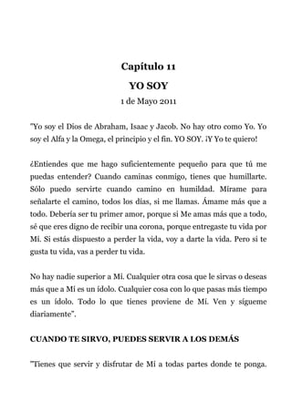 Capítulo 11
YO SOY
1 de Mayo 2011
"Yo soy el Dios de Abraham, Isaac y Jacob. No hay otro como Yo. Yo
soy el Alfa y la Omega, el principio y el fin. YO SOY. ¡Y Yo te quiero!
¿Entiendes que me hago suficientemente pequeño para que tú me
puedas entender? Cuando caminas conmigo, tienes que humillarte.
Sólo puedo servirte cuando camino en humildad. Mírame para
señalarte el camino, todos los días, si me llamas. Ámame más que a
todo. Debería ser tu primer amor, porque si Me amas más que a todo,
sé que eres digno de recibir una corona, porque entregaste tu vida por
Mí. Si estás dispuesto a perder la vida, voy a darte la vida. Pero si te
gusta tu vida, vas a perder tu vida.
No hay nadie superior a Mí. Cualquier otra cosa que le sirvas o deseas
más que a Mí es un ídolo. Cualquier cosa con lo que pasas más tiempo
es un ídolo. Todo lo que tienes proviene de Mí. Ven y sígueme
diariamente”.
CUANDO TE SIRVO, PUEDES SERVIR A LOS DEMÁS
"Tienes que servir y disfrutar de Mí a todas partes donde te ponga.
 