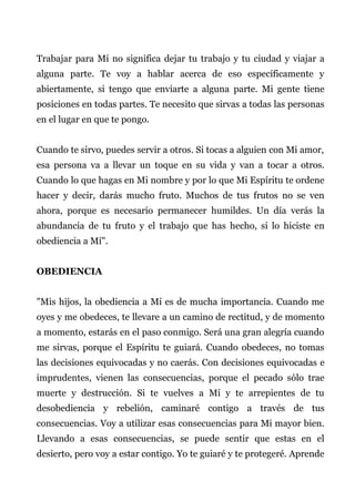 Trabajar para Mí no significa dejar tu trabajo y tu ciudad y viajar a
alguna parte. Te voy a hablar acerca de eso específicamente y
abiertamente, si tengo que enviarte a alguna parte. Mi gente tiene
posiciones en todas partes. Te necesito que sirvas a todas las personas
en el lugar en que te pongo.
Cuando te sirvo, puedes servir a otros. Si tocas a alguien con Mi amor,
esa persona va a llevar un toque en su vida y van a tocar a otros.
Cuando lo que hagas en Mi nombre y por lo que Mi Espíritu te ordene
hacer y decir, darás mucho fruto. Muchos de tus frutos no se ven
ahora, porque es necesario permanecer humildes. Un día verás la
abundancia de tu fruto y el trabajo que has hecho, si lo hiciste en
obediencia a Mí".
OBEDIENCIA
"Mis hijos, la obediencia a Mí es de mucha importancia. Cuando me
oyes y me obedeces, te llevare a un camino de rectitud, y de momento
a momento, estarás en el paso conmigo. Será una gran alegría cuando
me sirvas, porque el Espíritu te guiará. Cuando obedeces, no tomas
las decisiones equivocadas y no caerás. Con decisiones equivocadas e
imprudentes, vienen las consecuencias, porque el pecado sólo trae
muerte y destrucción. Si te vuelves a Mí y te arrepientes de tu
desobediencia y rebelión, caminaré contigo a través de tus
consecuencias. Voy a utilizar esas consecuencias para Mi mayor bien.
Llevando a esas consecuencias, se puede sentir que estas en el
desierto, pero voy a estar contigo. Yo te guiaré y te protegeré. Aprende
 