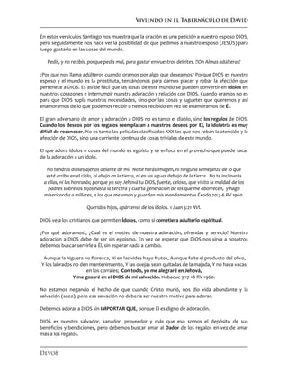 Viviendo en el Tabernáculo de David
Devo8
En estos versículos Santiago nos muestra que la oración es una petición a nuestro esposo DIOS,
pero seguidamente nos hace ver la posibilidad de que pedimos a nuestro esposo (JESÚS) para
luego gastarlo en las cosas del mundo.
Pedís, y no recibís, porque pedís mal, para gastar en vuestros deleites. !!Oh Almas adúlteras!
¿Por qué nos llama adúlteros cuando oramos por algo que deseamos? Porque DIOS es nuestro
esposo y el mundo es la prostituta, tentándonos para darnos placer y robar la afección que
pertenece a DIOS. Es así de fácil que las cosas de este mundo se pueden convertir en ídolos en
nuestros corazones e interrumpir nuestra adoración y relación con DIOS. Cuando oramos no es
para que DIOS supla nuestras necesidades, sino por las cosas y juguetes que queremos y así
enamorarnos de lo que podemos recibir o hemos recibido en vez de enamorarnos de Él.
El gran adversario de amor y adoración a DIOS no es tanto el diablo, sino los regalos de DIOS.
Cuando los deseos por los regalos reemplazan a nuestros deseos por Él, la idolatría es muy
difícil de reconocer. No es tanto las películas clasificadas XXX las que nos roban la atención y la
afección de DIOS, sino una corriente continua de cosas triviales de este mundo.
El que adora ídolos o cosas del mundo es egoísta y se enfoca en el provecho que puede sacar
de la adoración a un ídolo.
No tendrás dioses ajenos delante de mí. No te harás imagen, ni ninguna semejanza de lo que
esté arriba en el cielo, ni abajo en la tierra, ni en las aguas debajo de la tierra. No te inclinarás
a ellas, ni las honrarás; porque yo soy Jehová tu DIOS, fuerte, celoso, que visito la maldad de los
padres sobre los hijos hasta la tercera y cuarta generación de los que me aborrecen, y hago
misericordia a millares, a los que me aman y guardan mis mandamientos Éxodo 20:3-6 RV 1960.
Queridos hijos, apártense de los ídolos. 1 Juan 5:21 NVI.
DIOS ve a los cristianos que permiten Ídolos, como si cometiera adulterio espiritual.
¿Por qué adoramos?, ¿Cual es el motivo de nuestra adoración, ofrendas y servicio? Nuestra
adoración a DIOS debe de ser sin egoísmo. En vez de esperar que DIOS nos sirva a nosotros
debemos buscar servirle a Él, sin esperar nada a cambio.
Aunque la higuera no florezca, Ni en las vides haya frutos, Aunque falte el producto del olivo,
Y los labrados no den mantenimiento, Y las ovejas sean quitadas de la majada, Y no haya vacas
en los corrales; Con todo, yo me alegraré en Jehová,
Y me gozaré en el DIOS de mi salvación. Habacuc 3:17-18 RV 1960.
No estamos negando el hecho de que cuando Cristo murió, nos dio vida abundante y la
salvación (sozo), pero esa salvación no debería ser nuestro motivo para adorar.
Debemos adorar a DIOS sin IMPORTAR QUE, porque Él es digno de adoración.
DIOS es nuestro salvador, sanador, proveedor y más que eso somos el depósito de sus
beneficios y bendiciones, pero debemos buscar amar al Dador de los regalos en vez de amar
más a los regalos.
 
