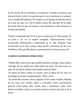 de los errores de los israelitas en el desierto. Cuando te prometo una
tierra de leche y miel, o te prometo que te voy a mantener y te cuidaré,
voy a cumplir Mi promesa. No vengas con tu propia conclusión acerca
de lo que tus ojos ven. No te rebeles contra Mí. Aprende de los hijos
de Israel, sólo los que me temían y eran obedientes a Mí, entraron en
la tierra prometida.
Confía y comprende que Yo sé lo que es mejor para ti. Sólo puedes ver
en parte y no ves el cuadro completo. Constantemente estoy
arrancando, destruyendo y sembrando en tu vida. Siempre estoy
involucrado en tu vida, aunque sabes de Mí o disciernes de Mi o no.
¿Confías en Mí, que Mis planes y pensamientos son buenos para ti?"
CAMINA CONMIGO COMO ENOC
"Pueblo Mío, Como deseo que puedan caminar conmigo. Enoc anduvo
conmigo. Él me amaba por sobre todas las cosas. Él creía como un
niño. Él me buscó y llamó a Mi nombre todos los días. "
"Es gloria de Dios ocultar un asunto, pero la gloria de los reyes es
investigar un asunto completamente." (Prov. 25:2)
"Yo revelé Mis secretos a Enoc, algunos de los cuales escribió. Muchas
de las cosas que ustedes saben y entienden como conocimiento
general, como horas, días, meses, años y estaciones, todos estos
fueron reveladas a Enoc. Le mostré muchos secretos del cielo y de la
tierra. "
 