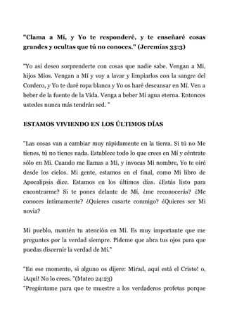 "Clama a Mí, y Yo te responderé, y te enseñaré cosas
grandes y ocultas que tú no conoces." (Jeremías 33:3)
"Yo así deseo sorprenderte con cosas que nadie sabe. Vengan a Mí,
hijos Míos. Vengan a Mí y voy a lavar y limpiarlos con la sangre del
Cordero, y Yo te daré ropa blanca y Yo os haré descansar en Mí. Ven a
beber de la fuente de la Vida. Venga a beber Mi agua eterna. Entonces
ustedes nunca más tendrán sed. "
ESTAMOS VIVIENDO EN LOS ÚLTIMOS DÍAS
"Las cosas van a cambiar muy rápidamente en la tierra. Si tú no Me
tienes, tú no tienes nada. Establece todo lo que crees en Mí y céntrate
sólo en Mí. Cuando me llamas a Mí, y invocas Mi nombre, Yo te oiré
desde los cielos. Mi gente, estamos en el final, como Mi libro de
Apocalipsis dice. Estamos en los últimos días. ¿Estás listo para
encontrarme? Si te pones delante de Mí, ¿me reconocerás? ¿Me
conoces íntimamente? ¿Quieres casarte conmigo? ¿Quieres ser Mi
novia?
Mi pueblo, mantén tu atención en Mí. Es muy importante que me
preguntes por la verdad siempre. Pídeme que abra tus ojos para que
puedas discernir la verdad de Mí."
"En ese momento, si alguno os dijere: Mirad, aquí está el Cristo! o,
¡Aquí! No lo crees. "(Mateo 24:23)
"Pregúntame para que te muestre a los verdaderos profetas porque
 