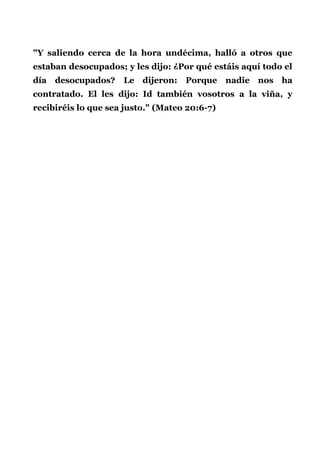 "Y saliendo cerca de la hora undécima, halló a otros que
estaban desocupados; y les dijo: ¿Por qué estáis aquí todo el
día desocupados? Le dijeron: Porque nadie nos ha
contratado. El les dijo: Id también vosotros a la viña, y
recibiréis lo que sea justo." (Mateo 20:6-7)
 
