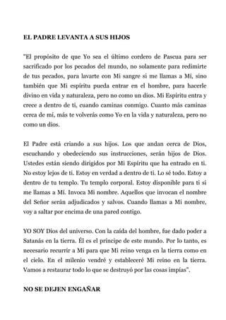 EL PADRE LEVANTA A SUS HIJOS
"El propósito de que Yo sea el último cordero de Pascua para ser
sacrificado por los pecados del mundo, no solamente para redimirte
de tus pecados, para lavarte con Mi sangre si me llamas a Mí, sino
también que Mi espíritu pueda entrar en el hombre, para hacerle
divino en vida y naturaleza, pero no como un dios. Mi Espíritu entra y
crece a dentro de ti, cuando caminas conmigo. Cuanto más caminas
cerca de mí, más te volverás como Yo en la vida y naturaleza, pero no
como un dios.
El Padre está criando a sus hijos. Los que andan cerca de Dios,
escuchando y obedeciendo sus instrucciones, serán hijos de Dios.
Ustedes están siendo dirigidos por Mi Espíritu que ha entrado en ti.
No estoy lejos de ti. Estoy en verdad a dentro de ti. Lo sé todo. Estoy a
dentro de tu templo. Tu templo corporal. Estoy disponible para ti si
me llamas a Mí. Invoca Mi nombre. Aquellos que invocan el nombre
del Señor serán adjudicados y salvos. Cuando llamas a Mi nombre,
voy a saltar por encima de una pared contigo.
YO SOY Dios del universo. Con la caída del hombre, fue dado poder a
Satanás en la tierra. Él es el príncipe de este mundo. Por lo tanto, es
necesario recurrir a Mí para que Mi reino venga en la tierra como en
el cielo. En el milenio vendré y estableceré Mi reino en la tierra.
Vamos a restaurar todo lo que se destruyó por las cosas impías”.
NO SE DEJEN ENGAÑAR
 