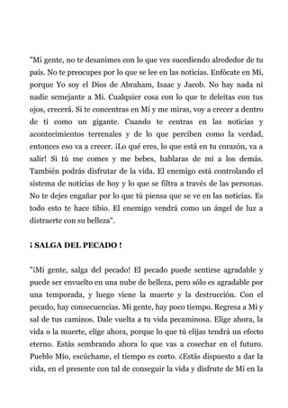 "Mi gente, no te desanimes con lo que ves sucediendo alrededor de tu
país. No te preocupes por lo que se lee en las noticias. Enfócate en Mí,
porque Yo soy el Dios de Abraham, Isaac y Jacob. No hay nada ni
nadie semejante a Mí. Cualquier cosa con lo que te deleitas con tus
ojos, crecerá. Si te concentras en Mí y me miras, voy a crecer a dentro
de ti como un gigante. Cuando te centras en las noticias y
acontecimientos terrenales y de lo que perciben como la verdad,
entonces eso va a crecer. ¡Lo qué eres, lo que está en tu corazón, va a
salir! Si tú me comes y me bebes, hablaras de mí a los demás.
También podrás disfrutar de la vida. El enemigo está controlando el
sistema de noticias de hoy y lo que se filtra a través de las personas.
No te dejes engañar por lo que tú piensa que se ve en las noticias. Es
todo esto te hace tibio. El enemigo vendrá como un ángel de luz a
distraerte con su belleza".
¡ SALGA DEL PECADO !
"¡Mi gente, salga del pecado! El pecado puede sentirse agradable y
puede ser envuelto en una nube de belleza, pero sólo es agradable por
una temporada, y luego viene la muerte y la destrucción. Con el
pecado, hay consecuencias. Mi gente, hay poco tiempo. Regresa a Mí y
sal de tus caminos. Dale vuelta a tu vida pecaminosa. Elige ahora, la
vida o la muerte, elige ahora, porque lo que tú elijas tendrá un efecto
eterno. Estás sembrando ahora lo que vas a cosechar en el futuro.
Pueblo Mío, escúchame, el tiempo es corto. ¿Estás dispuesto a dar la
vida, en el presente con tal de conseguir la vida y disfrute de Mí en la
 