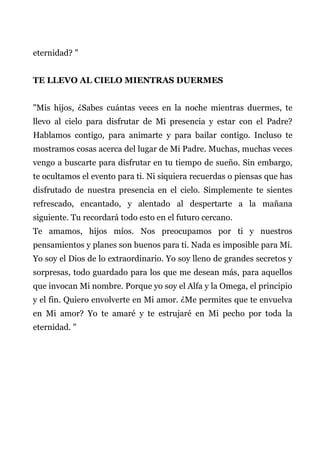 eternidad? "
TE LLEVO AL CIELO MIENTRAS DUERMES
"Mis hijos, ¿Sabes cuántas veces en la noche mientras duermes, te
llevo al cielo para disfrutar de Mi presencia y estar con el Padre?
Hablamos contigo, para animarte y para bailar contigo. Incluso te
mostramos cosas acerca del lugar de Mi Padre. Muchas, muchas veces
vengo a buscarte para disfrutar en tu tiempo de sueño. Sin embargo,
te ocultamos el evento para ti. Ni siquiera recuerdas o piensas que has
disfrutado de nuestra presencia en el cielo. Simplemente te sientes
refrescado, encantado, y alentado al despertarte a la mañana
siguiente. Tu recordará todo esto en el futuro cercano.
Te amamos, hijos míos. Nos preocupamos por ti y nuestros
pensamientos y planes son buenos para ti. Nada es imposible para Mí.
Yo soy el Dios de lo extraordinario. Yo soy lleno de grandes secretos y
sorpresas, todo guardado para los que me desean más, para aquellos
que invocan Mi nombre. Porque yo soy el Alfa y la Omega, el principio
y el fin. Quiero envolverte en Mi amor. ¿Me permites que te envuelva
en Mi amor? Yo te amaré y te estrujaré en Mi pecho por toda la
eternidad. "
 