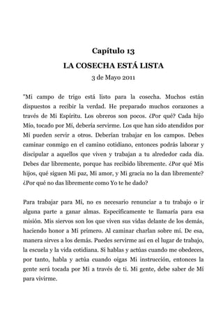 Capítulo 13
LA COSECHA ESTÁ LISTA
3 de Mayo 2011
"Mi campo de trigo está listo para la cosecha. Muchos están
dispuestos a recibir la verdad. He preparado muchos corazones a
través de Mi Espíritu. Los obreros son pocos. ¿Por qué? Cada hijo
Mío, tocado por Mí, debería servirme. Los que han sido atendidos por
Mí pueden servir a otros. Deberían trabajar en los campos. Debes
caminar conmigo en el camino cotidiano, entonces podrás laborar y
discipular a aquellos que viven y trabajan a tu alrededor cada día.
Debes dar libremente, porque has recibido libremente. ¿Por qué Mis
hijos, qué siguen Mi paz, Mi amor, y Mi gracia no la dan libremente?
¿Por qué no das libremente como Yo te he dado?
Para trabajar para Mí, no es necesario renunciar a tu trabajo o ir
alguna parte a ganar almas. Específicamente te llamaría para esa
misión. Mis siervos son los que viven sus vidas delante de los demás,
haciendo honor a Mí primero. Al caminar charlan sobre mí. De esa,
manera sirves a los demás. Puedes servirme así en el lugar de trabajo,
la escuela y la vida cotidiana. Si hablas y actúas cuando me obedeces,
por tanto, habla y actúa cuando oigas Mi instrucción, entonces la
gente será tocada por Mí a través de ti. Mi gente, debe saber de Mí
para vivirme.
 
