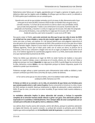 Viviendo en el Tabernáculo de David
Devo8
Deberíamos estar felices por el regalo, agradecidos por el regalo y apreciar el regalo, pero no
debemos dejar que los regalos sean el motivo, el enfoque que nos lleva a servir y a adorarlo a
Él. DIOS quiere que lo adoremos con un corazón puro.
Oyendo esto uno de los que estaban sentados con él a la mesa, le dijo: Bienaventurado el que
coma pan en el reino de DIOS. Entonces JESÚS le dijo: Un hombre hizo una gran cena, y
convidó a muchos. Y a la hora de la cena envió a su siervo a decir a los convidados: Venid,
que ya todo está preparado. Y todos a una comenzaron a excusarse. El primero dijo: He
comprado una hacienda, y necesito ir a verla; te ruego que me excuses. Otro dijo: He comprado
cinco yuntas de bueyes, y voy a probarlos; te ruego que me excuses. 20 Y otro dijo:
Acabo de casarme, y por tanto no puedo ir. Lucas 14:15-20 RV 1960.
Nos gusta culpar al Diablo, pero este versículo nos dice que lo que nos roba el amor de DIOS
en verdad son las cosas simples y vanas de este mundo según nos ejemplifica Lucas 14, tales
como una casa, un buey, una esposa. En 1 de Samuel leemos que unos paganos capturaron el
arca del pacto en la que estaba la presencia de DIOS. Ellos pusieron el arca a los pies de un ídolo
gigante llamado Dagón. Dejaron el arca toda la noche encerrada en el santuario pagano. A la
mañana siguiente, vieron que el ídolo yacía caído con el rostro en tierra, la postura de la
adoración, ante el arca. Colocaron a Dagón otra vez en su lugar y lo dejaron otra noche con el
arca. A la mañana siguiente los asombrados paganos vieron a su DIOS, destrozado delante del
arca que representaba la presencia de DIOS.
Talvez los ídolos que adoramos en lugar de DIOS no están hechos de madera o roca pero
pueden ser; nuestro trabajo, cosas o personas en el mundo, dinero, etc. Aún así son falsos y
peligrosos porque nos hacen depender en algo que no es DIOS. Cuando llegan las tormentas de
la vida, clamamos a estos ídolos y no nos responden porque no tienen respuesta, ayuda ni la
sabiduría o poder que necesitamos.
Podemos escoger adorar a quien queramos pero últimamente toda rodilla se doblará y todo
corazón confesará que DIOS reina como Rey de reyes y Señor de Señores.
11 Tan cierto como que yo vivo dice el Señor, ante mí se doblará toda rodilla y toda lengua
confesará a DIOS. Romanos 14:11 NVI.
Si tienes un ídolo en su corazón o en tu vida, sé consciente de que tienes una fortaleza para
que satanás puede entrar y salir como él quiera. Nunca conocerás la victoria en tu vida y la paz
de DIOS siempre te eludirá. Destruye totalmente tu objeto de adoración y adora solamente a
DIOS, Él que te creo y te ama con un amor increíble, Él que merece todo nuestra alabanza y
adoración.
La verdadera adoración implica la plena adoración del corazón, e incluye la expresión
completa de la emoción humana desde silencio o gritar con gozo. Esta adoración puede ser
expresada en la asamblea o individualmente. Pero siempre debe de estar acompañada con un
corazón puro enfocado en dar gloria, honra y alabanza a DIOS.
Los salmos dicen mucho acerca del corazón, centro del afecto, porque la autentica adoración
se origina del interior, de nuestro corazón. La actitud del corazón es primaria, pero la Biblia
implica que está acompañado con la humillación total de la persona. La palabra para adoración
 