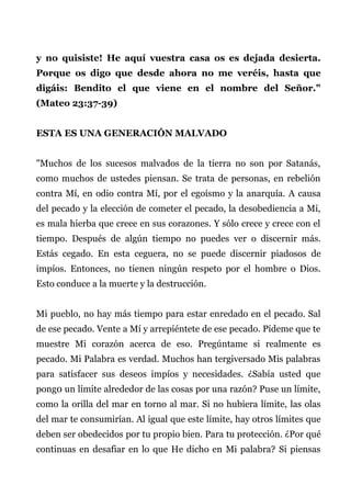 y no quisiste! He aquí vuestra casa os es dejada desierta.
Porque os digo que desde ahora no me veréis, hasta que
digáis: Bendito el que viene en el nombre del Señor."
(Mateo 23:37-39)
ESTA ES UNA GENERACIÓN MALVADO
"Muchos de los sucesos malvados de la tierra no son por Satanás,
como muchos de ustedes piensan. Se trata de personas, en rebelión
contra Mí, en odio contra Mí, por el egoísmo y la anarquía. A causa
del pecado y la elección de cometer el pecado, la desobediencia a Mí,
es mala hierba que crece en sus corazones. Y sólo crece y crece con el
tiempo. Después de algún tiempo no puedes ver o discernir más.
Estás cegado. En esta ceguera, no se puede discernir piadosos de
impíos. Entonces, no tienen ningún respeto por el hombre o Dios.
Esto conduce a la muerte y la destrucción.
Mi pueblo, no hay más tiempo para estar enredado en el pecado. Sal
de ese pecado. Vente a Mí y arrepiéntete de ese pecado. Pídeme que te
muestre Mi corazón acerca de eso. Pregúntame si realmente es
pecado. Mi Palabra es verdad. Muchos han tergiversado Mis palabras
para satisfacer sus deseos impíos y necesidades. ¿Sabía usted que
pong0 un límite alrededor de las cosas por una razón? Puse un límite,
como la orilla del mar en torno al mar. Si no hubiera límite, las olas
del mar te consumirían. Al igual que este límite, hay otros límites que
deben ser obedecidos por tu propio bien. Para tu protección. ¿Por qué
continuas en desafiar en lo que He dicho en Mi palabra? Si piensas
 