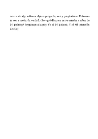 acerca de algo o tienes alguna pregunta, ven y pregúntame. Entonces
te voy a revelar la verdad. ¿Por qué discuten entre ustedes a sobre de
Mi palabra? Pregunten al autor. Yo sé Mi palabra. Y sé Mi intención
de ello".
 