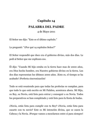 Capítulo 14
PALABRA DEL PADRE
4 de Mayo 2011
El Señor me dijo: "Este es el último capítulo."
Le pregunté: "¿Por qué 14 capítulos Señor?"
El Señor respondió que doce era el gobierno divino, más dos días. Le
pedí al Señor que me explicara eso.
Él dijo: "Cuando Mi hijo estaba en la tierra hace mas de 2000 años,
era Dios hecho hombre, era Nuestro gobierno divino en la tierra. Los
dos días representan los últimos 2000 años. ¡Esto es, el tiempo se ha
acabado! ¡Perfecta sincronización!
Todo se está reuniendo para que todas las profecías se cumplan, para
que todo lo que está escrito en Mi Palabra, acontezca ahora. Mi Hijo,
su Rey, su Novio, está listo para entrar y conseguir a su Novia. Todos
los preparativos se han completado y está listo para la fiesta de bodas.
¿Novia, estás lista para cumplir con tu Rey? ¿Novia, estás lista para
casarte con tu novio? Este es Mi intención divina, que se casen la
Cabeza y la Novia. ¡Porque vamos a mezclarnos entre sí para siempre!
 