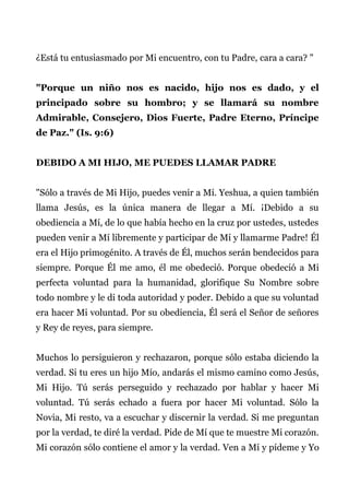 ¿Está tu entusiasmado por Mi encuentro, con tu Padre, cara a cara? "
"Porque un niño nos es nacido, hijo nos es dado, y el
principado sobre su hombro; y se llamará su nombre
Admirable, Consejero, Dios Fuerte, Padre Eterno, Príncipe
de Paz." (Is. 9:6)
DEBIDO A MI HIJO, ME PUEDES LLAMAR PADRE
"Sólo a través de Mi Hijo, puedes venir a Mí. Yeshua, a quien también
llama Jesús, es la única manera de llegar a Mí. ¡Debido a su
obediencia a Mí, de lo que había hecho en la cruz por ustedes, ustedes
pueden venir a Mí libremente y participar de Mí y llamarme Padre! Él
era el Hijo primogénito. A través de Él, muchos serán bendecidos para
siempre. Porque Él me amo, él me obedeció. Porque obedeció a Mi
perfecta voluntad para la humanidad, glorifique Su Nombre sobre
todo nombre y le di toda autoridad y poder. Debido a que su voluntad
era hacer Mi voluntad. Por su obediencia, Él será el Señor de señores
y Rey de reyes, para siempre.
Muchos lo persiguieron y rechazaron, porque sólo estaba diciendo la
verdad. Si tu eres un hijo Mío, andarás el mismo camino como Jesús,
Mi Hijo. Tú serás perseguido y rechazado por hablar y hacer Mi
voluntad. Tú serás echado a fuera por hacer Mi voluntad. Sólo la
Novia, Mi resto, va a escuchar y discernir la verdad. Si me preguntan
por la verdad, te diré la verdad. Pide de Mí que te muestre Mi corazón.
Mi corazón sólo contiene el amor y la verdad. Ven a Mí y pídeme y Yo
 