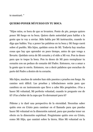 te mostraré. "
QUIERO PONER MÍ FUEGO EN TU BOCA
"Hijos míos, es hora de que se levanten. Ponte de pie, porque quiero
poner Mí fuego en tu boca. Quiero darte autoridad para hablar a la
gente que te voy a enviar. Sólo habla por Mi instrucción, cuando te
diga que hables. Voy a poner las palabras en tu boca y Mi fuego caerá
sobre el pueblo. Mis hijos, quédate cerca de Mí. Todavía hay muchas
cosas que hay que aprender en poco tiempo, antes de que venga a
llevarte. Quédate cerca de Mi corazón y el oído a Mi voz. Pon tu deseo
para que te toque la boca. Pon tu deseo de Mí para reemplazar tu
corazón con un pedazo de corazón del Padre. Entonces, vas a amar a
la gente que te envío. Entonces, vas a decir palabras que escuchas de
parte del Padre a dentro de tu corazón.
Mis hijos, muchos de ustedes han sido puestos a prueba con fuego. Su
camino será difícil. Las pruebas y tribulaciones serán para que
cambien en un instrumento que lleve a cabo Mis propósitos. ¿Vas a
hacer Mi voluntad, Mi perfecta voluntad, cuando te pregunte ese de
ti? ¿Vas a beber de la copa que Yo derramaré para ti?
Pídeme y te daré una perspectiva de la eternidad. Necesitas saber
quién eres en Cristo para caminar en el llamado para que puedas
hacer Mi voluntad en la dimensión natural, para que puedas tener un
efecto en la dimensión espiritual. Pregúntame quién eres en Cristo,
como Mi Hijo, que caminó sobre la tierra. Hizo Mi voluntad en la
 