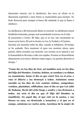 dimensión natural, con la obediencia. Eso tuvo un efecto en la
dimensión espiritual y estos frutos se mantendrán para siempre. Tu
fruto florecerá para siempre si haces Mi voluntad, lo que te llamo a
obedecer.
La obediencia a Mi instrucción diaria es esencial. La obediencia traerá
bendición tremenda, porque será acumulando tu tesoro en el cielo.
Si encuentras a Cristo, Mi Hijo, que es la Luz, has encontrado un
tesoro en la tierra. Él será tu fuente, tu Luz, la Verdad y el Camino.
Escucha con atención todos los días, cuando te hablamos. El tiempo
se ha acabado. Para mantener el paso con nosotros ahora, para
guiarte, debes escuchar con atención. Los eventos en lo natural y con
la humanidad se llevarán a cabo con rapidez. Eventos se desarrollarán
diariamente en la tierra. Muchos están ciegos y no pueden discernir el
tiempo. "
"Como fue en los días de Noé, así también será en los días
del Hijo del Hombre. Comían, bebían, se casaban y se daban
en casamiento, hasta el día en que entró Noé en el arca, y
vino el diluvio y los destruyó a todos. Asimismo como
sucedió en los días de Lot; comían, bebían, compraban,
vendían, plantaban, edificaban; mas el día en que Lot salió
de Sodoma, llovió del cielo fuego y azufre, y los destruyó a
todos. Así será el día en que el Hijo del Hombre se
manifieste. En aquel día, el que esté en la azotea, y sus
bienes en casa, no descienda a tomarlos; y el que en el
campo, asimismo no vuelva atrás. Acordaos de la mujer de
 