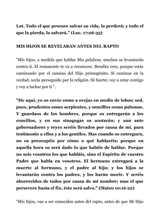 Lot. Todo el que procure salvar su vida, la perderá; y todo el
que la pierda, la salvará." (Luc. 17:26-33)
MIS HIJOS SE REVELARAN ANTES DEL RAPTO
"Mis hijos, a medida que hablas Mis palabras, muchos se levantarán
contra ti. El remanente te va a reconocer. Bendito eres, porque estás
caminando por el camino del Hijo primogénito. Si caminas en la
verdad, serás perseguido por la religión. Sé fuerte; voy a estar contigo
y voy a luchar por ti ".
"He aquí, yo os envío como a ovejas en medio de lobos; sed,
pues, prudentes como serpientes, y sencillos como palomas.
Y guardaos de los hombres, porque os entregarán a los
concilios, y en sus sinagogas os azotarán; y aun ante
gobernadores y reyes seréis llevados por causa de mí, para
testimonio a ellos y a los gentiles. Mas cuando os entreguen,
no os preocupéis por cómo o qué hablaréis; porque en
aquella hora os será dado lo que habéis de hablar. Porque
no sois vosotros los que habláis, sino el Espíritu de vuestro
Padre que habla en vosotros. El hermano entregará a la
muerte al hermano, y el padre al hijo; y los hijos se
levantarán contra los padres, y los harán morir. Y seréis
aborrecidos de todos por causa de mi nombre; mas el que
persevere hasta el fin, éste será salvo." (Mateo 10:16-22)
"Mis hijos, van a ser conocidos antes del rapto, antes de que Mi Hijo
 