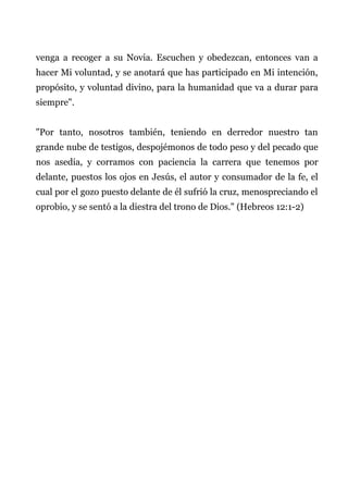 venga a recoger a su Novia. Escuchen y obedezcan, entonces van a
hacer Mi voluntad, y se anotará que has participado en Mi intención,
propósito, y voluntad divino, para la humanidad que va a durar para
siempre".
"Por tanto, nosotros también, teniendo en derredor nuestro tan
grande nube de testigos, despojémonos de todo peso y del pecado que
nos asedia, y corramos con paciencia la carrera que tenemos por
delante, puestos los ojos en Jesús, el autor y consumador de la fe, el
cual por el gozo puesto delante de él sufrió la cruz, menospreciando el
oprobio, y se sentó a la diestra del trono de Dios." (Hebreos 12:1-2)
 