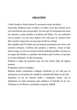 ORACIÓN
¡ Dios Creador y Padre Eterno Te reconozco como mi Señor !
Jesucristo, Redentor mío, te alabo y te adoro. Creo que moriste en la
cruz del Calvario por mis pecados. Yo creo que Tú resucitaste de entre
los muertos y estás sentado a la diestra del Padre. Tú me redimiste
con tu sangre y yo soy tuyo. Quiero vivir solo para ti y quiero estar
listo cuando vengas otra vez para que me lleves contigo.
Soy culpable ante Ti, Padre, por mi manera pecaminosa de vivir y mis
acciones erróneas. Confieso mis pecados y defectos. Como tu hijo
ahora vengo a ti con un corazón contrito pidiendo perdón. Lávame en
la sangre del Cordero, y quedaré más blanco que la nieve y el pecado
ya no me condenara. Te doy las gracias.
Perdono a todas las personas que me han hecho daño de alguna
manera.
Protégeme contra el maligno.
Espíritu Santo, muéstrame cualquier obstáculo en mi vida que se
interponen en el camino de cumplir la voluntad del Padre en mi vida.
Despierta en mí un espíritu noble y equípame, Señor, con la
obediencia en todo momento para obedecer el llamado de tu voz.
Utilízame en Tu Reino y concédeme tu gracia. AMEN.
 
