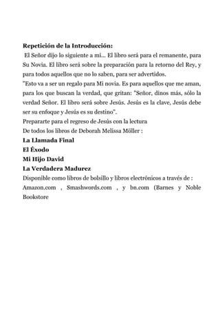 Repetición de la Introducción:
El Señor dijo lo siguiente a mí... El libro será para el remanente, para
Su Novia. El libro será sobre la preparación para la retorno del Rey, y
para todos aquellos que no lo saben, para ser advertidos.
"Esto va a ser un regalo para Mi novia. Es para aquellos que me aman,
para los que buscan la verdad, que gritan: "Señor, dinos más, sólo la
verdad Señor. El libro será sobre Jesús. Jesús es la clave, Jesús debe
ser su enfoque y Jesús es su destino".
Prepararte para el regreso de Jesús con la lectura
De todos los libros de Deborah Melissa Möller :
La Llamada Final
El Éxodo
Mi Hijo David
La Verdadera Madurez
Disponible como libros de bolsillo y libros electrónicos a través de :
Amazon.com , Smashwords.com , y bn.com (Barnes y Noble
Bookstore
 