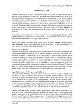 Viviendo en el Tabernáculo de David
Devo43
LOS PASOS PARA SION-1
El término "hija de Sión" se aplica a la colina del templo, que es más baja que el monte Sión de
la ciudad alta de Jerusalén, la fortaleza de David. Este monte llamado hija de Sión, como todos
sabemos, recibió al Mesías en su primera venida. La pregunta es: ¿A cuál de los enclaves
conocidos como Sión vendrá el Mesías en Su reino?. La respuesta la iremos viendo a lo largo de
este estudio, porque Sión es el monte que Le recibirá como lo dice en Apocalipsis 14. Hay una
conexión espiritual entre el Templo y la Ciudad de David, porque desde el Templo, en uno de
los muros, una de las puertas era la puerta de Sión, para no olvidar que el Templo existía gracias
a David que proveyó los mejores materiales y sus aliados de Tiro y Sidón, expertos en
construcción de templos que serían puestos a las ordenes de los sacerdotes, por su hijo
Salomón.
No obstante, después de Cristo y Su obra redentora como Mesías, la Iglesia de Cristo es Sión
espiritualmente, la cual pertenece a la nacionalidad y ciudadanía de la Jerusalén de Arriba, la
nueva Jerusalén denominada Sión, lugar del trono de Dios.
Hermón, Sión, Moriah, Jerusalén, Israel, Iglesia, Nueva Jerusalén, son siete conceptos y siete
pasos espirituales para la historia espiritual del pueblo de Dios y para el hombre de Dios en
Cristo que veremos desarrollados a continuación.
Primero, Sión en Hermón.
El hombre recibe, no ya el conocimiento de su pecado ante Dios, que le fue dado en Sinaí, que
simboliza su altura personal con la que se presenta ante Dios, sino que al entrar en la tierra
prometida, se vuelve a recapitular la Ley en Deuteronomio y se denomina al Hermón Sión, el
monte alto, 2800mts de altitud, al norte, cuando el hombre sube en su soledad a lo más alto
para enfrentarse a Dios, pero esta vez de corazón sincero para ver que sus propios méritos le
han hallado falto, pero su corazón ya ha sido tocado por Dios. En el primer anuncio de la Ley, el
hombre se dispone a divagar por su vida. En Hermón tuvo lugar la transfiguración, ya que tras
estar en Betsaida subieron al monte alto que está cerca. Esto simboliza al hombre cuando oye
la voz de Dios que le dice que escuche a Su Hijo amado en quien tiene complacencia, Lucas 9,
porque viene a Su presencia humildemente y con espíritu de reconciliación con Dios.
Segundo, la fortaleza de Sión que conquistó David.
Tras arrepentirse el hombre conquista Sión la ciudad alta, esto es un estado espiritual del
llamado en la Biblia "el primer amor" cuando el hombre, recién nacido en Cristo quiere
conquistar el mundo, sin darse cuenta que debe formar parte del plan de Dios, y que su vida
está en manos de Dios. El hombre en este paso espiritual, y con todo el celo de Dios que tiene, y
que ha de mantener encendido en el fuego del Espíritu toda su vida, ha de aprender la humildad
en la promesa de la fe, para poder conquistar la tierra prometida y la ciudad del Señor en el
nuevo nacimiento de nuestro prójimo. Aquí el alma de nuevo nacido, hombre o mujer, se
convierte en rey como David, pero solo acaba de empezar su andadura de la mano de Dios.
El Monte Sión era el palacio de David y alberga hoy su tumba a pocos metros del Aposento Alto
de la Santa Cena. Esta cercanía simboliza el cambio de reinado, del rey David, pasando del
reinado conquistador por la fuerza militar, física, y de la mente, al reinado espiritual del llamado
Hijo de David, el "Mesías Rey" que conquista nuestra alma para la eternidad por la muerte en la
Cruz y la resurrección. Muere en nosotros David y nace Jesucristo. Esto hace que en nuestro
 